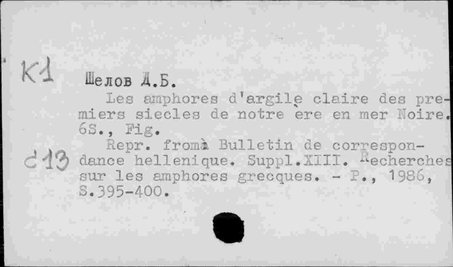 ﻿К-l
Шелов д.Б.
Les amphores d'argile claire des pre^ miers siècles de notre ere en mer Moire 6S., Fig.
Repr. fromà Bulletin de correspon-dance hellénique. Suppl.XIII. Recherche sur les amphores grecques. - P., 1986, S.395-400.'